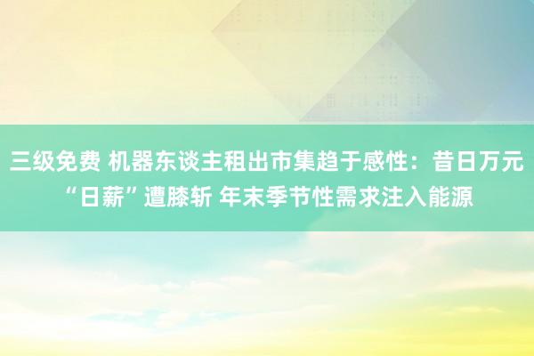 三级免费 机器东谈主租出市集趋于感性：昔日万元“日薪”遭膝斩 年末季节性需求注入能源
