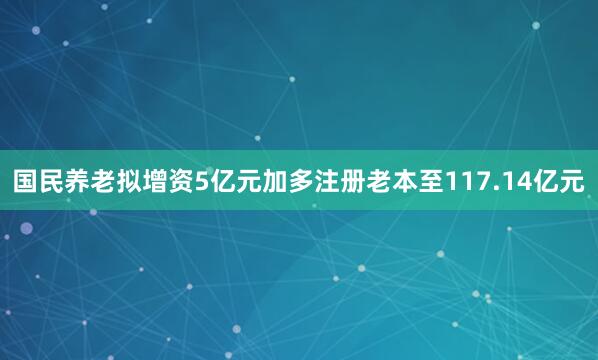 国民养老拟增资5亿元加多注册老本至117.14亿元